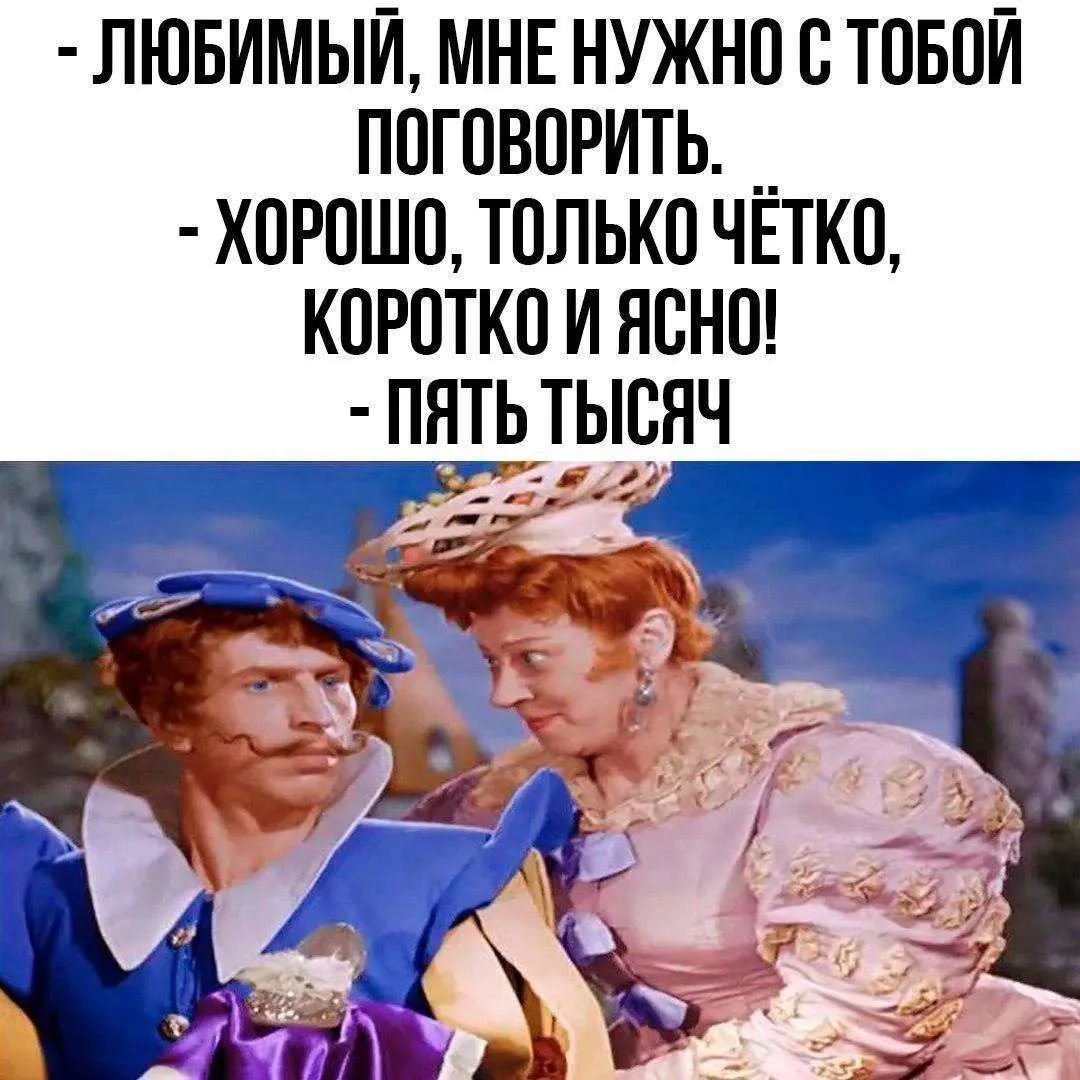 - ЛЮБИМЫЙ, МНЕ НУЖНО С ТОБОЙ ПОГОВОРИТЬ.
- ХОРОШО, ТОЛЬКО ЧЁТКО, КОРОТКО И ЯСНО!
- ПЯТЬ ТЫСЯЧ