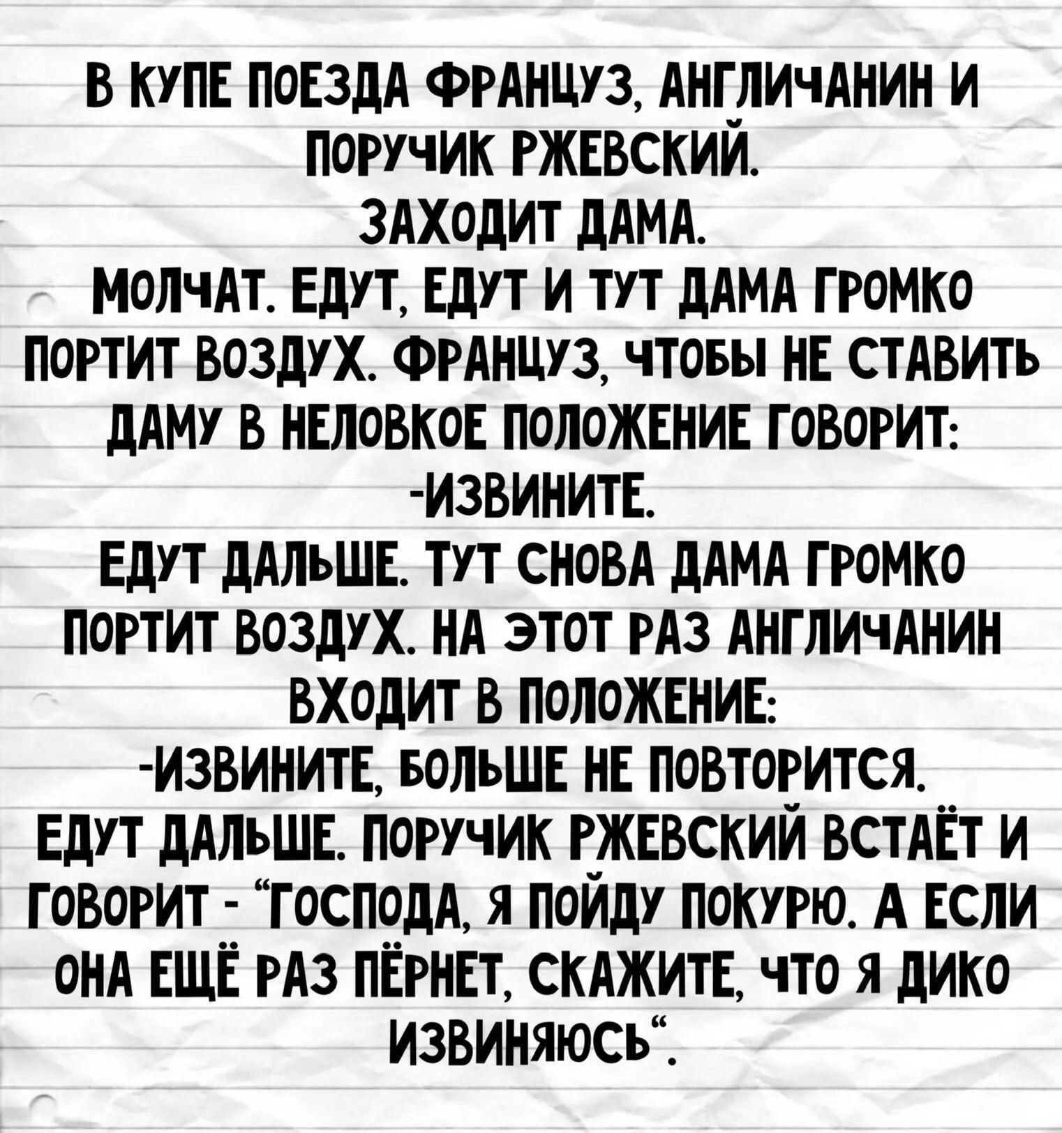 В КУПЕ ПОЕЗДА ФРАНЦУЗ, АНГЛИЧАНИН И ПОРУЧИК РЖЕВСКИЙ. ЗАХОДИТ ДАМА. МОЛЧАТ. ЕДУТ, ЕДУТ И ТУТ ДАМА ГРОМКО ПОРТИТ ВОЗДУХ. ФРАНЦУЗ, ЧТОБЫ НЕ СТАВИТЬ ДАМУ В НЕЛОВКОЕ ПОЛОЖЕНИЕ ГОВОРИТ: -ИЗВИНИТЕ. ЕДУТ ДАЛЬШЕ. ТУТ СНОВА ДАМА ГРОМКО ПОРТИТ ВОЗДУХ. НА ЭТОТ РАЗ АНГЛИЧАНИН ВХОДИТ В ПОЛОЖЕНИЕ: -ИЗВИНИТЕ, БОЛЬШЕ НЕ ПОВТОРИТСЯ. ЕДУТ ДАЛЬШЕ. ПОРУЧИК РЖЕВСКИЙ