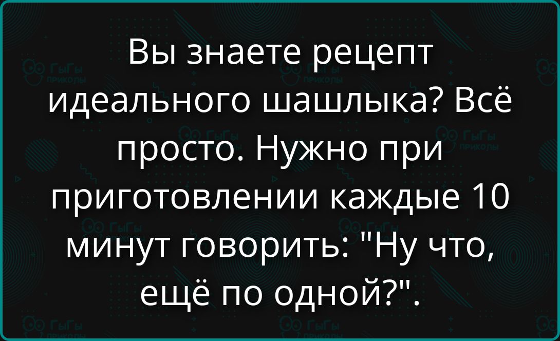 Вы знаете рецепт идеального шашлыка? Всё просто. Нужно при приготовлении каждые 10 минут говорить: 