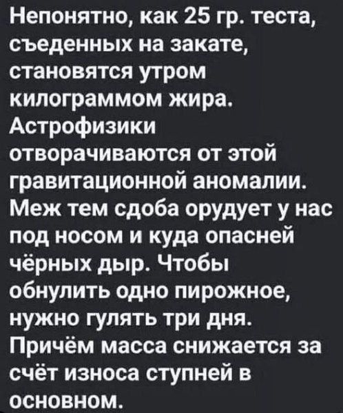 Непонятно, как 25 гр. теста, съеденных на закате, становятся утром килограммом жира. Астрофизики отворачиваются от этой гравитационной аномалии. Меж тем сдоба орудует у нас под носом и куда опасней чёрных дыр. Чтобы обнулить одно пирожное, нужно гулять три дня. Причём масса снижается за счёт износа ступней в основном.