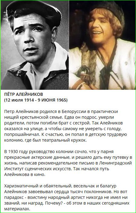 ПЁТР АЛЕЙНИКОВ (12 июля 1914 - 9 июня 1965) Петр Алейников родился в Белоруссии в практически нищей крестьянской семье. Едва он подрос, умерли родители, потом погибли брат с сестрой. Так Алейников оказался на улице, а чтобы самому не умереть с голоду, попрошайничал. К счастью, он попал в детскую трудовую колонию, где был театральный кружок. В 1930