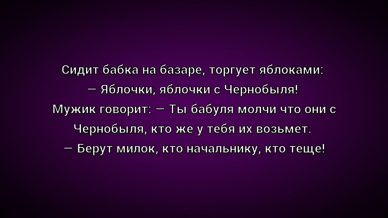 Сидит бабка на базаре, торгует яблоками:
— Яблочки, яблочки с Чернобыля!
Мужик говорит: — Ты бабуля молчи что они с Чернобыля, кто же у тебя их возьмет.
— Берут милок, кто начальнику, кто теще!