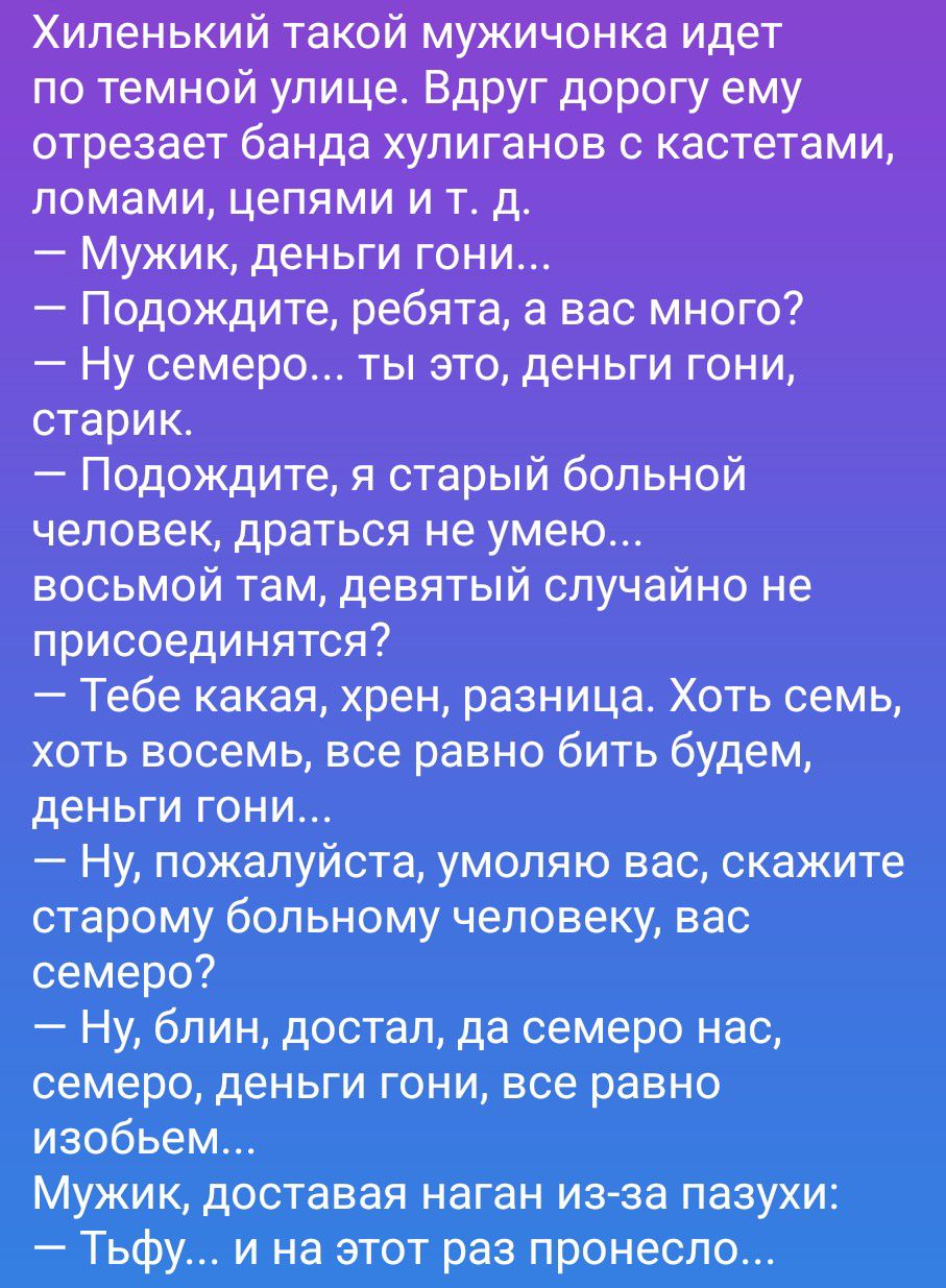 Хиленький такой мужичонка идет по темной улице. Вдруг дорогу ему отрезает банда хулиганов с кастетами, ломами, цепями и т. д. — Мужик, деньги гони... — Подождите, ребята, а вас много? — Ну семеро... ты это, деньги гони, старик. — Подождите, я старый больной человек, драться не умею... восьмой там, девятый случайно не присоединятся? — Тебе какая,