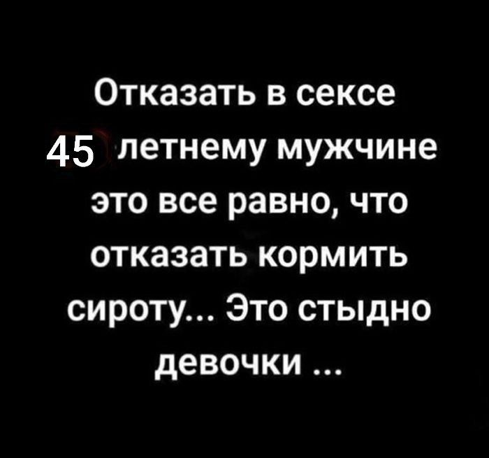 Отказать в сексе 45 летнему мужчине это все равно, что отказать кормить сироту... Это стыдно девочки ...