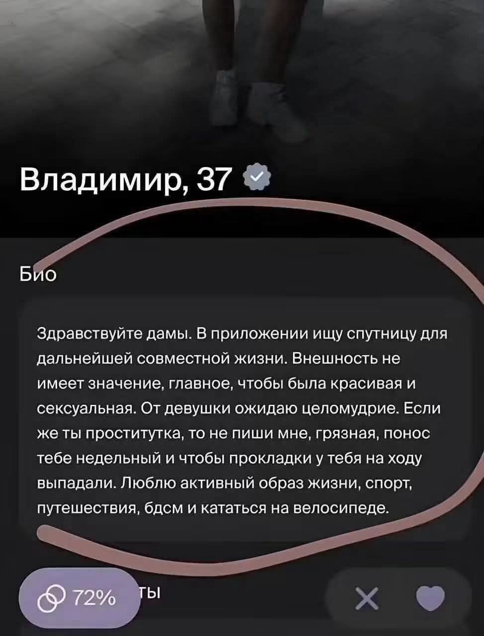 Владимир, 37. Био: Здравствуйте дамы. В приложении ищу спутницу для дальнейшей совместной жизни. Внешность не имеет значение, главное, чтобы была красивая и сексуальная. От девушки ожидаю целомудрие. Если же ты проститутка, то не пиши мне, грязная, понос тебе недельный и чтобы прокладки у тебя на ходу выпадали. Люблю активный образ жизни, спорт,