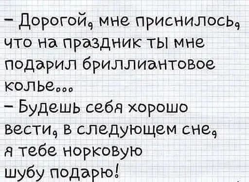 — Дорогой, мне приснилось, что на праздник ты мне подарил бриллиантовое колье... — Будешь себя хорошо вести, в следующем сне, я тебе норковую шубу подарю!