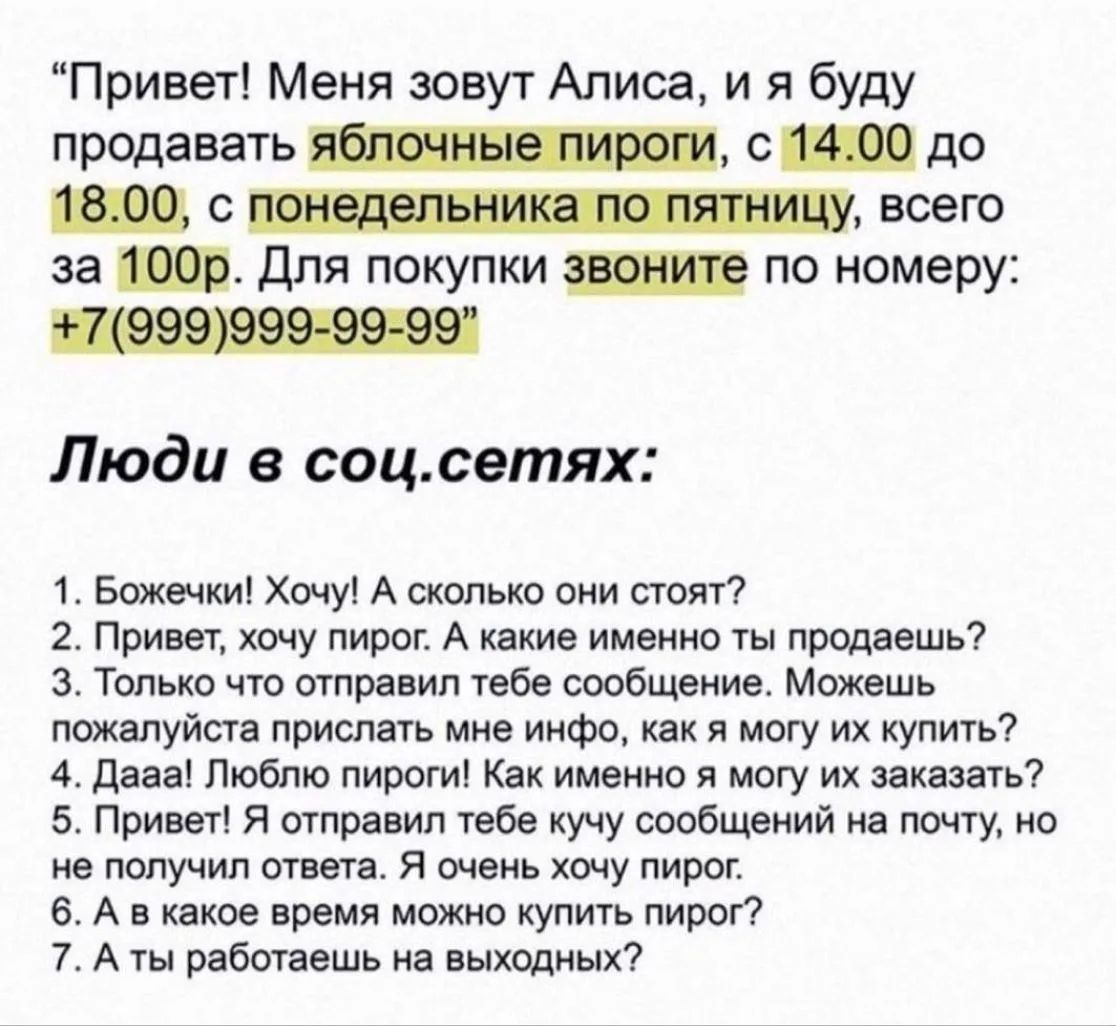 Привет! Меня зовут Алиса, и я буду продавать яблочные пироги, с 14.00 до 18.00, с понедельника по пятницу, всего за 100р. Для покупки звоните по номеру: +7(999)999-99-99 Люди в соц.сетях: 1. Божечки! Хочу! А сколько они стоят? 2. Привет, хочу пирог. А какие именно ты продаешь? 3. Только что отправил тебе сообщение. Можешь пожалуйста прислать мне
