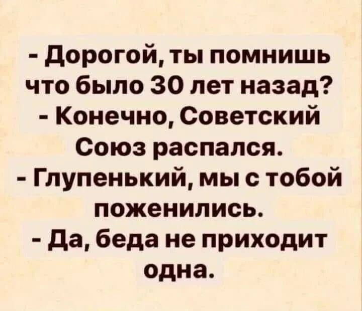 Дорогой, ты помнишь что было 30 лет назад? Конечно, Советский Союз распался. Глупенький, мы с тобой поженились. Да, беда не приходит одна.