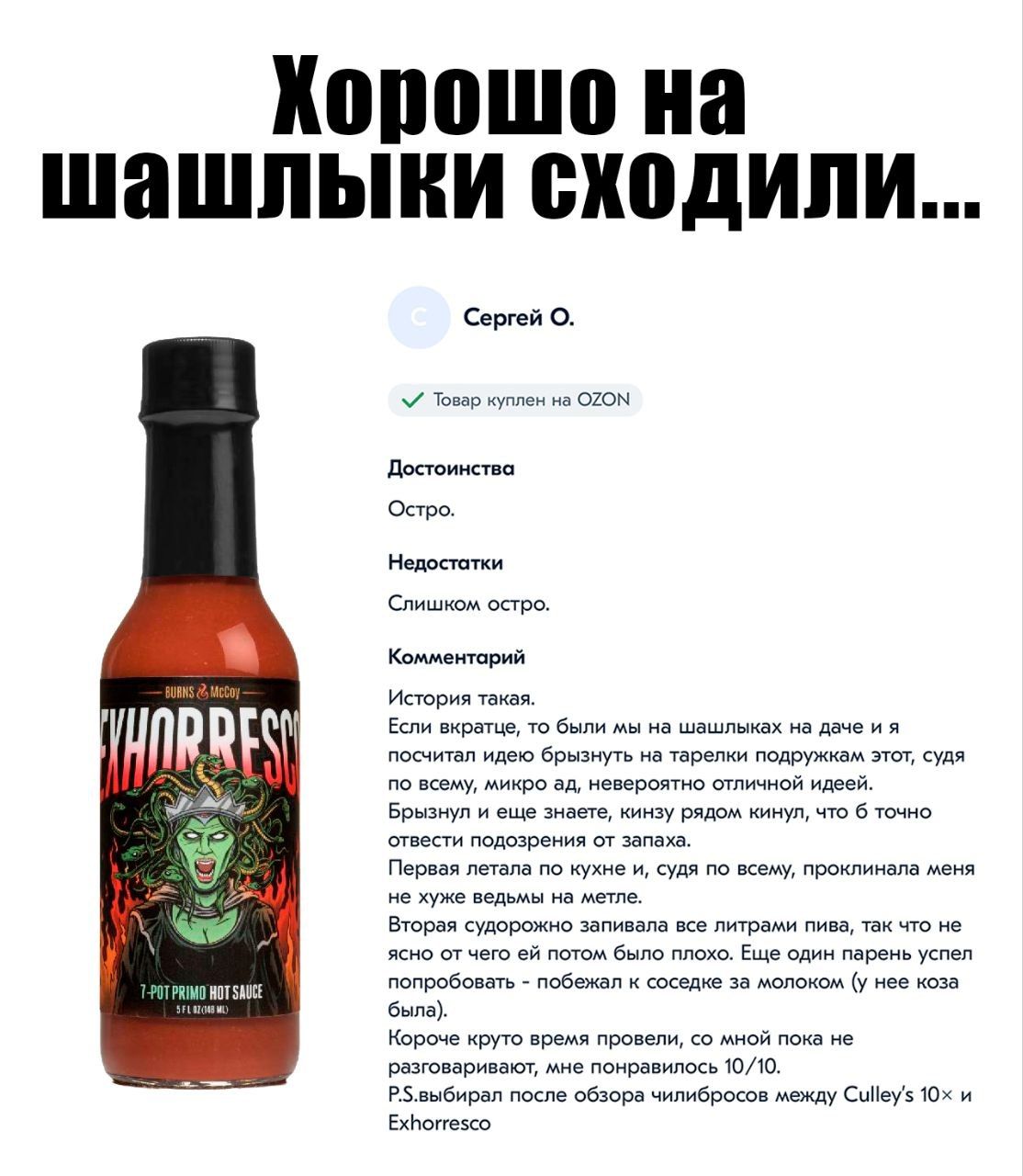 Хорошо на шашлыки сходили... Сергей О. Товар куплен на OZON Достоинства Остро. Недостатки Слишком остро. Комментарий История такая. Если вкратце, то были мы на шашлыках на даче и я посчитал идею брызнуть на тарелки подружкам этот, судя по всему, микро ад, невероятно отличной идеей. Брызнул и еще знаете, кинзу рядом кинул, что б точно отвести