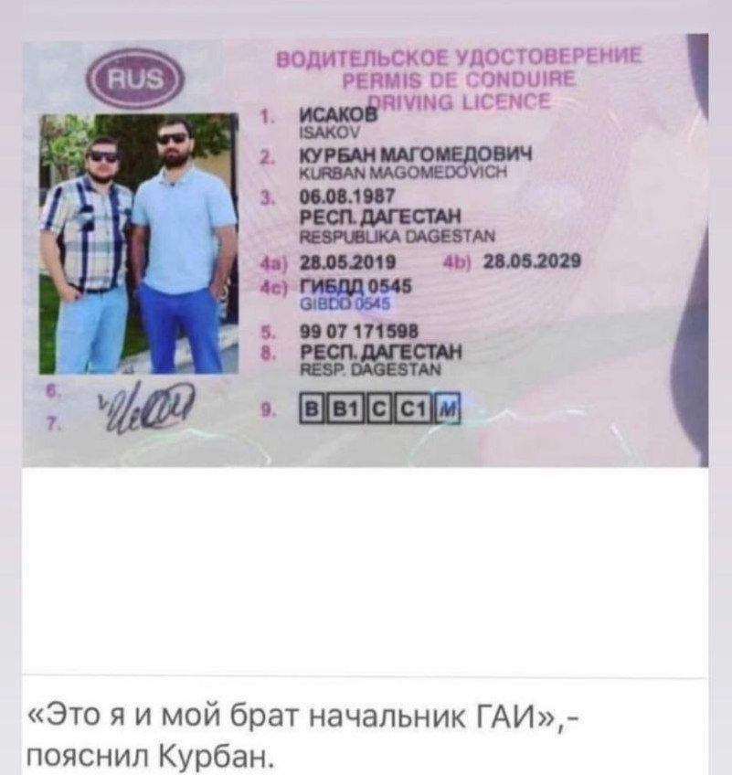 ВОДИТЕЛЬСКОЕ УДОСТОВЕРЕНИЕ PERMIS DE CONDUIRE DRIVING LICENCE RUS ИСАКОВ ISAKOV КУРБАН МАГОМЕДОВИЧ KURBAN MAGOMEDOVICH 06.08.1987 РЕСП. ДАГЕСТАН RESPUBLIKA DAGESTAN 28.05.2019 28.05.2029 ГИБДД 0545 GIBDD 0545 99 07 171598 РЕСП. ДАГЕСТАН RESP. DAGESTAN B B1 C C1 M «Это я и мой брат начальник ГАИ»,- пояснил Курбан.