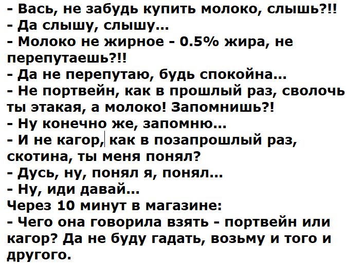 Вась, не забудь купить молоко, слышь?!! Да слышу, слышу... Молоко не жирное - 0.5% жира, не перепутаешь?!! Да не перепутаю, будь спокойна... Не портвейн, как в прошлый раз, сволочь ты этакая, а молоко! Запомнишь?! Ну конечно же, запомню... И не кагор, как в позапрошлый раз, скотина, ты меня понял? Дусь, ну, понял я, понял... Ну, иди давай... Через