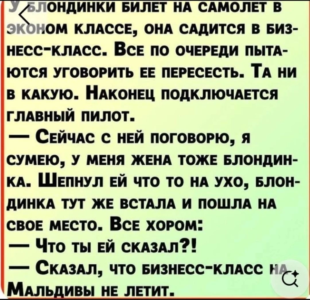 У блондинки билет на самолет в эконом классе, она садится в бизнес-класс. Все по очереди пытаются уговорить ее пересесть. Та ни в какую. Наконец подключается главный пилот. — Сейчас с ней поговорю, я сумею, у меня жена тоже блондинка. Шепнул ей что то на ухо, блондинка тут же встала и пошла на свое место. Все хором: — Что ты ей сказал?! — Сказал,