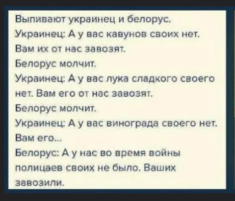 Выпивают украинец и белорус.
Украинец: А у вас кавунов своих нет.
Вам их от нас завозят.
Белорус молчит.
Украинец: А у вас лука сладкого своего нет. Вам его от нас завозят.
Белорус молчит.
Украинец: А у вас винограда своего нет.
Вам его...
Белорус: А у нас во время войны полицаев своих не было. Ваших завозили.