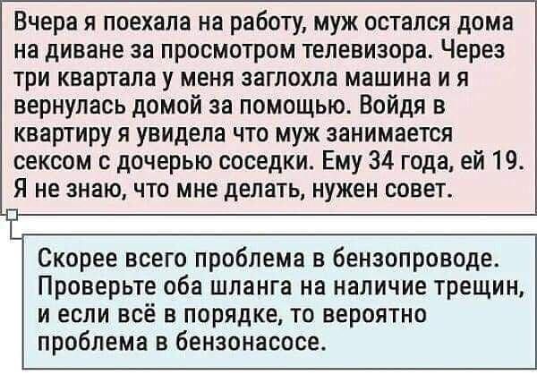 Вчера я поехала на работу, муж остался дома на диване за просмотром телевизора. Через три квартала у меня заглохла машина и я вернулась домой за помощью. Войдя в квартиру я увидела что муж занимается сексом с дочерью соседки. Ему 34 года, ей 19. Я не знаю, что мне делать, нужен совет. Скорее всего проблема в бензопроводе. Проверьте оба шланга на
