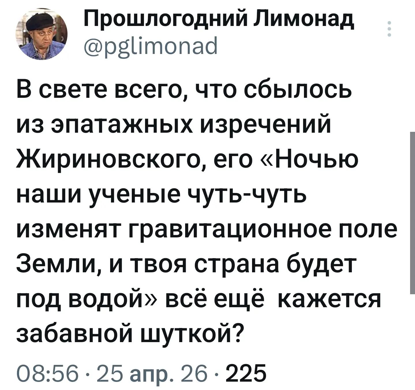 Прошлогодний Лимонад @pglimonad В свете всего, что сбылось из эпатажных изречений Жириновского, его «Ночью наши ученые чуть-чуть изменят гравитационное поле Земли, и твоя страна будет под водой» всё ещё кажется забавной шуткой? 08:56 · 25 апр. 26 · 225