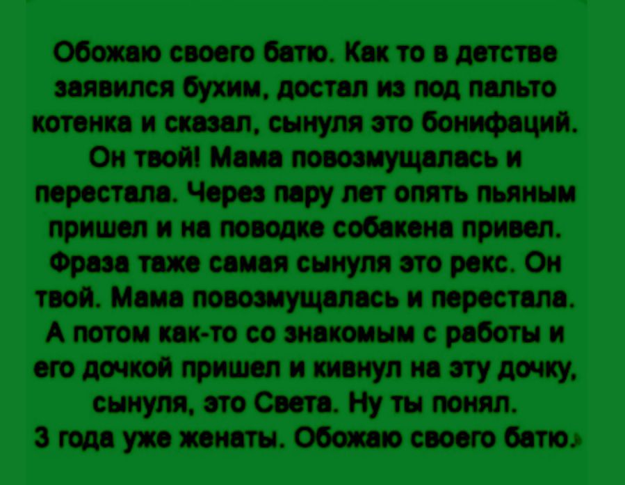 Обожаю своего батю. Как-то в детстве заявился бухим, достал из-под пальто котенка и сказал: «Сынуля, это Бонифаций. Он твой!» Мама повозмущалась и перестала. Через пару лет опять пьяным пришел и на поводке собакена привел. Фраза та же самая: «Сынуля, это Рекс. Он твой». Мама повозмущалась и перестала. А потом как-то со знакомым с работы и его