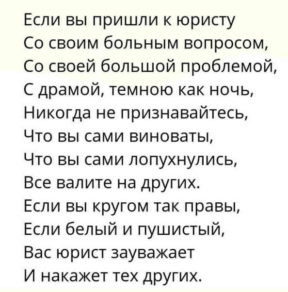 Если вы пришли к юристу Со своим больным вопросом, Со своей большой проблемой, С драмой, темною как ночь, Никогда не признавайтесь, Что вы сами виноваты, Что вы сами лопухнулись, Все валите на других. Если вы кругом так правы, Если белый и пушистый, Вас юрист зауважает И накажет тех других.