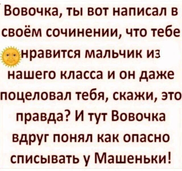 Вовочка, ты вот написал в своём сочинении, что тебе нравится мальчик из нашего класса и он даже поцеловал тебя, скажи, это правда? И тут Вовочка вдруг понял как опасно списывать у Машеньки!
