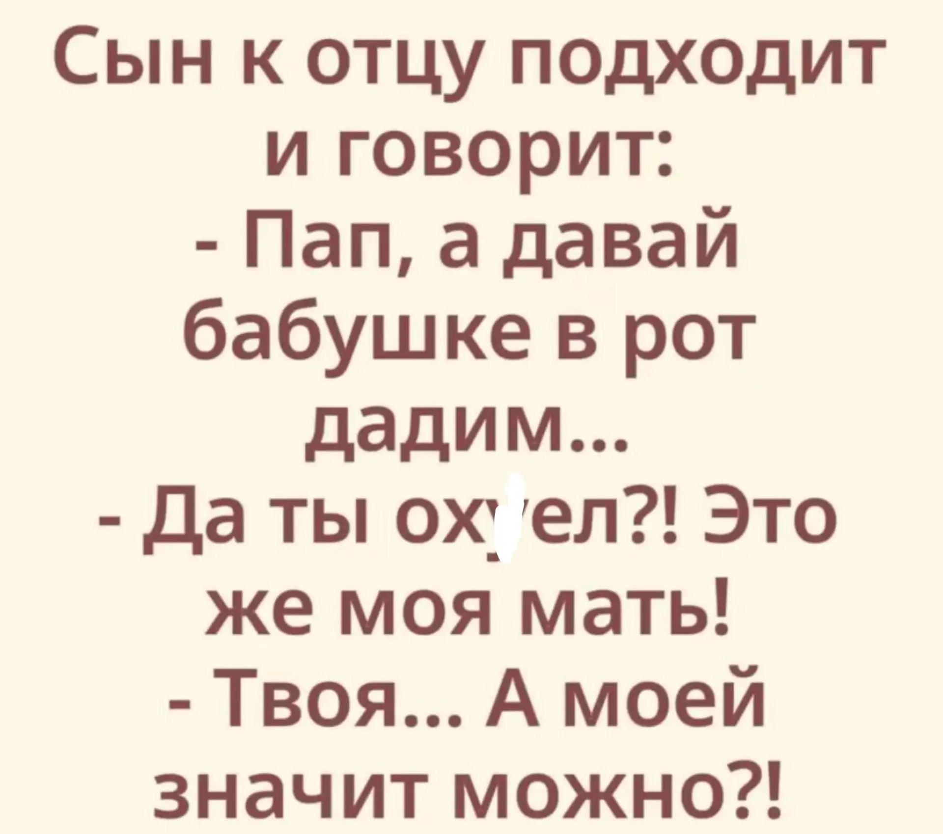 Сын к отцу подходит и говорит: - Пап, а давай бабушке в рот дадим... - Да ты ох-ел?! Это же моя мать! - Твоя... А моей значит можно?!