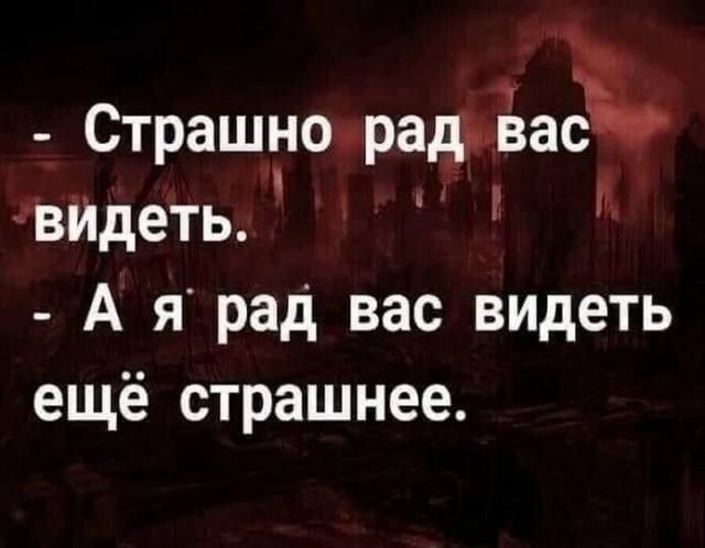 Страшно рад вас видеть. А я рад вас видеть ещё страшнее.