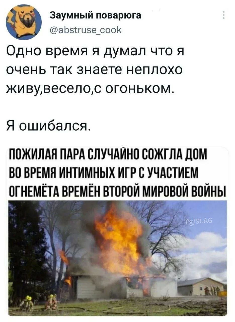 Заумный поварюга @abstruse_cook Одно время я думал что я очень так знаете неплохо живу,весело,с огоньком. Я ошибался. ПОЖИЛАЯ ПАРА СЛУЧАЙНО СОЖГЛА ДОМ ВО ВРЕМЯ ИНТИМНЫХ ИГР С УЧАСТИЕМ ОГНЕМЁТА ВРЕМЁН ВТОРОЙ МИРОВОЙ ВОЙНЫ Tg/SLAG