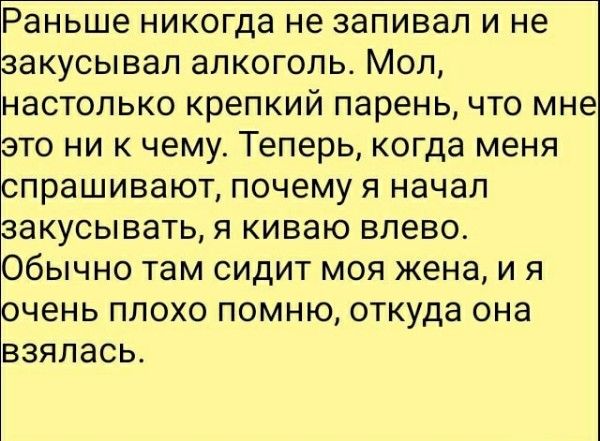 Раньше никогда не запивал и не закусывал алкоголь. Мол, настолько крепкий парень, что мне это ни к чему. Теперь, когда меня спрашивают, почему я начал закусывать, я киваю влево. Обычно там сидит моя жена, и я очень плохо помню, откуда она взялась.