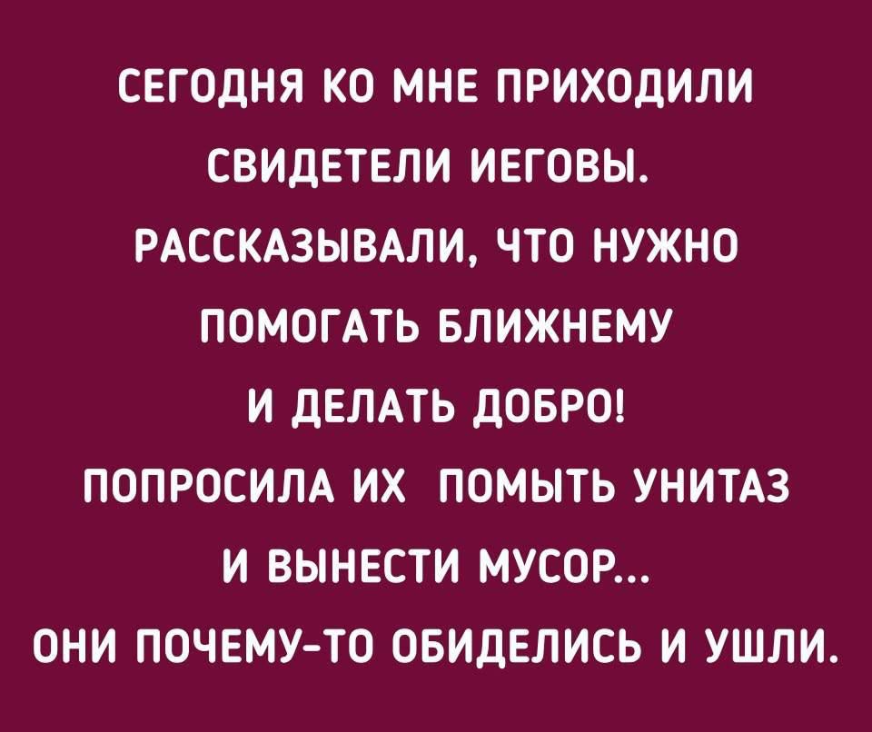 СЕГОДНЯ КО МНЕ ПРИХОДИЛИ СВИДЕТЕЛИ ИЕГОВЫ. РАССКАЗЫВАЛИ, ЧТО НУЖНО ПОМОГАТЬ БЛИЖНЕМУ И ДЕЛАТЬ ДОБРО! ПОПРОСИЛА ИХ ПОМЫТЬ УНИТАЗ И ВЫНЕСТИ МУСОР... ОНИ ПОЧЕМУ-ТО ОБИДЕЛИСЬ И УШЛИ.