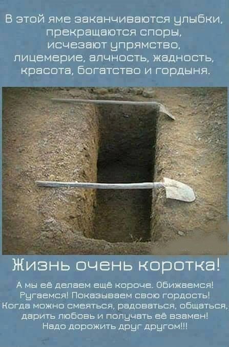 В этой яме заканчиваются улыбки, прекращаются споры, исчезают упрямство, лицемерие, алчность, жадность, красота, богатство и гордыня. Жизнь очень коротка! А мы её делаем ещё короче. Обижаемся! Ругаемся! Показываем свою гордость! Когда можно смеяться, радоваться, общаться, дарить любовь и получать её взамен! Надо дорожить друг другом!!!