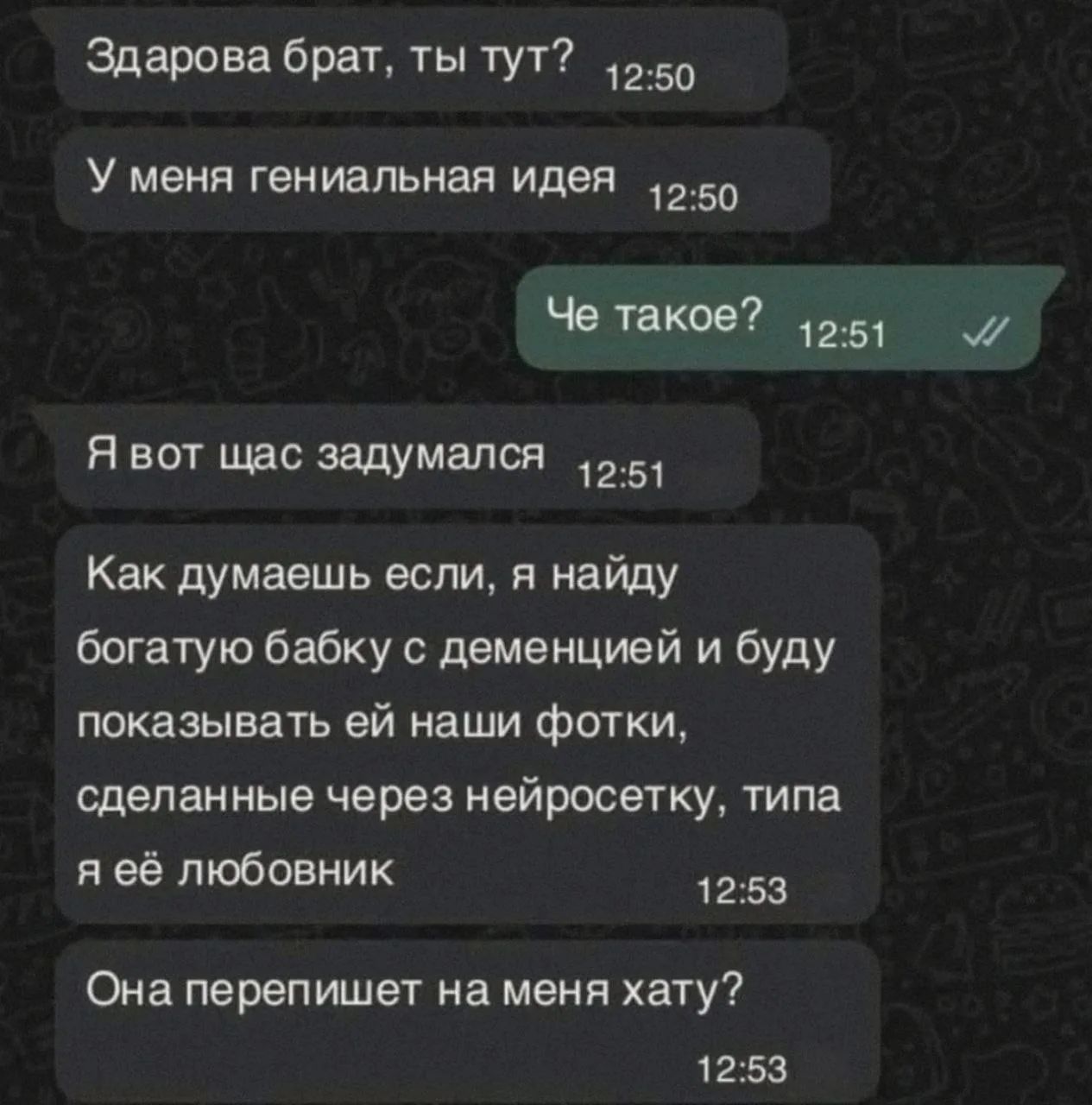 Здарова брат, ты тут? У меня гениальная идея. Че такое? Я вот щас задумался. Как думаешь если, я найду богатую бабку с деменцией и буду показывать ей наши фотки, сделанные через нейросетку, типа я её любовник. Она перепишет на меня хату?