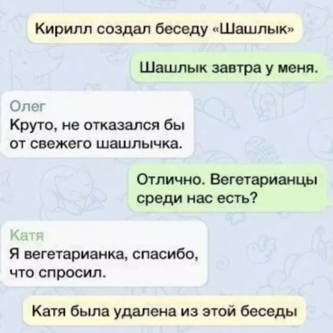 Кирилл создал беседу «Шашлык» Шашлык завтра у меня. Олег Круто, не отказался бы от свежего шашлычка. Отлично. Вегетарианцы среди нас есть? Катя Я вегетарианка, спасибо, что спросил. Катя была удалена из этой беседы