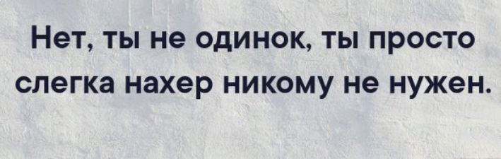 Нет, ты не одинок, ты просто слегка нахер никому не нужен.