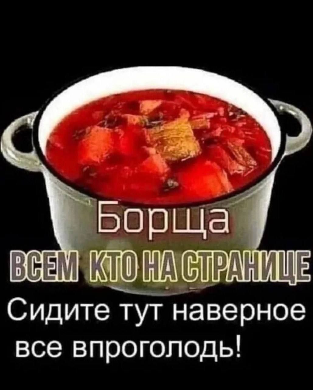Борща ВСЕМ КТО НА СТРАНИЦЕ Сидите тут наверное все впроголодь!