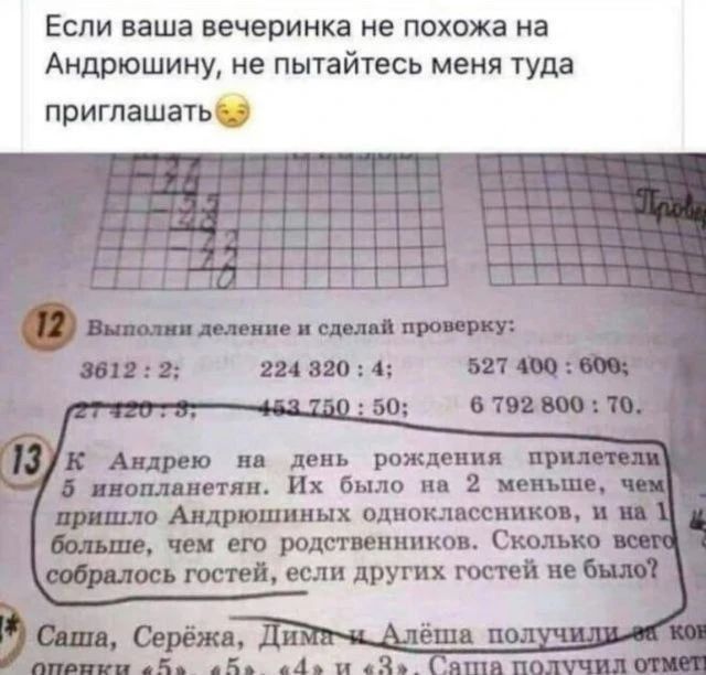 Если ваша вечеринка не похожа на Андрюшину, не пытайтесь меня туда приглашать. Выполни деление и сделай проверку: 3612 : 2; 224 320 : 4; 527 400 : 600; 27 420 : 3; 453 750 : 50; 6 792 800 : 70. К Андрею на день рождения прилетели 5 инопланетян. Их было на 2 меньше, чем пришло Андрюшиных одноклассников, и на 1 больше, чем его родственников. Сколько