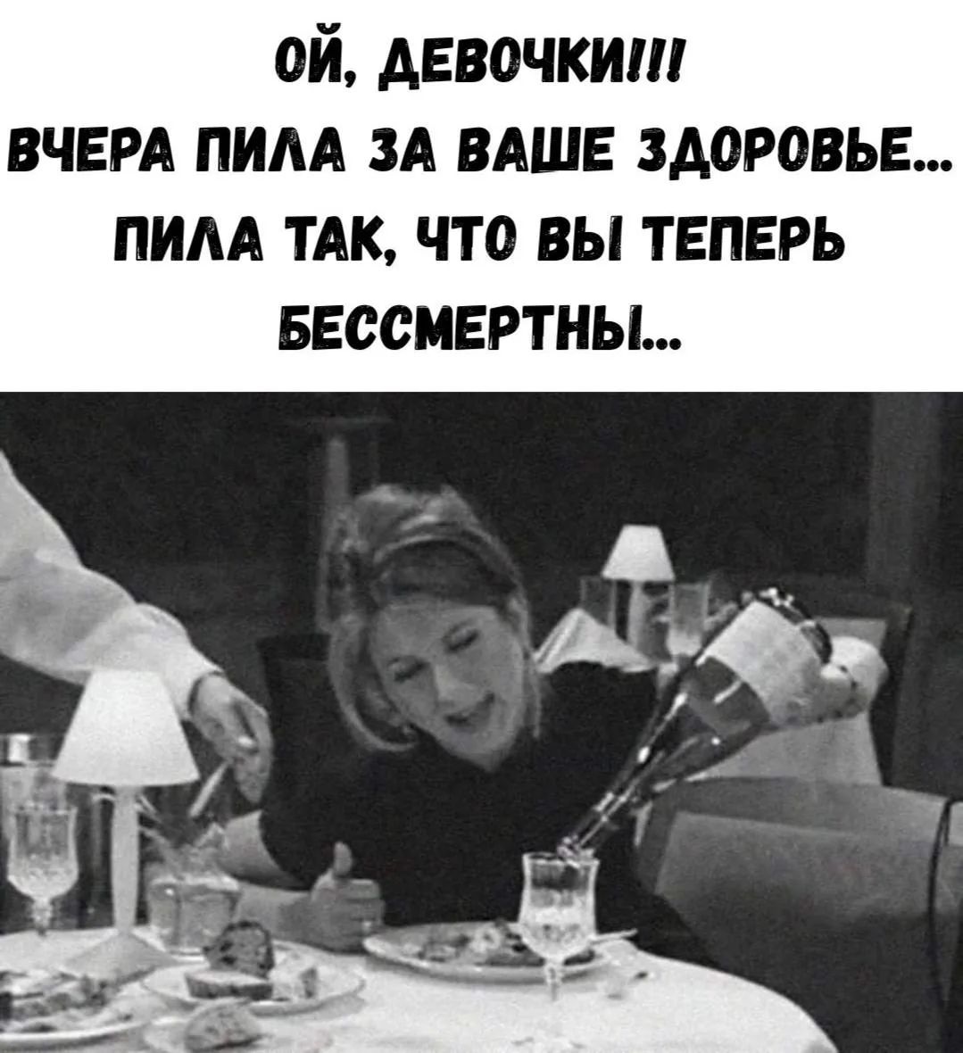 ОЙ, ДЕВОЧКИ!!! ВЧЕРА ПИЛА ЗА ВАШЕ ЗДОРОВЬЕ... ПИЛА ТАК, ЧТО ВЫ ТЕПЕРЬ БЕССМЕРТНЫ...
