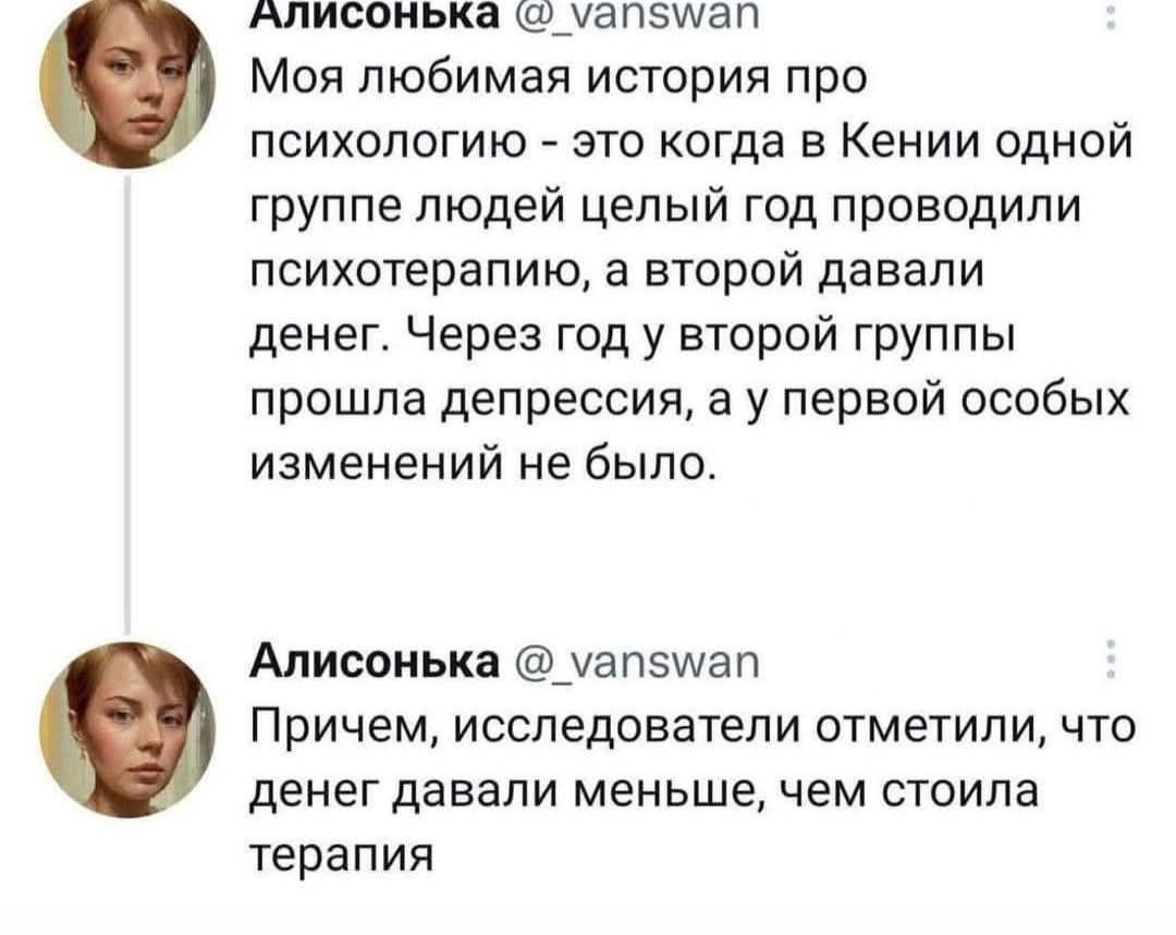 Алисонька @_vanswan Моя любимая история про психологию - это когда в Кении одной группе людей целый год проводили психотерапию, а второй давали денег. Через год у второй группы прошла депрессия, а у первой особых изменений не было. Алисонька @_vanswan Причем, исследователи отметили, что денег давали меньше, чем стоила терапия