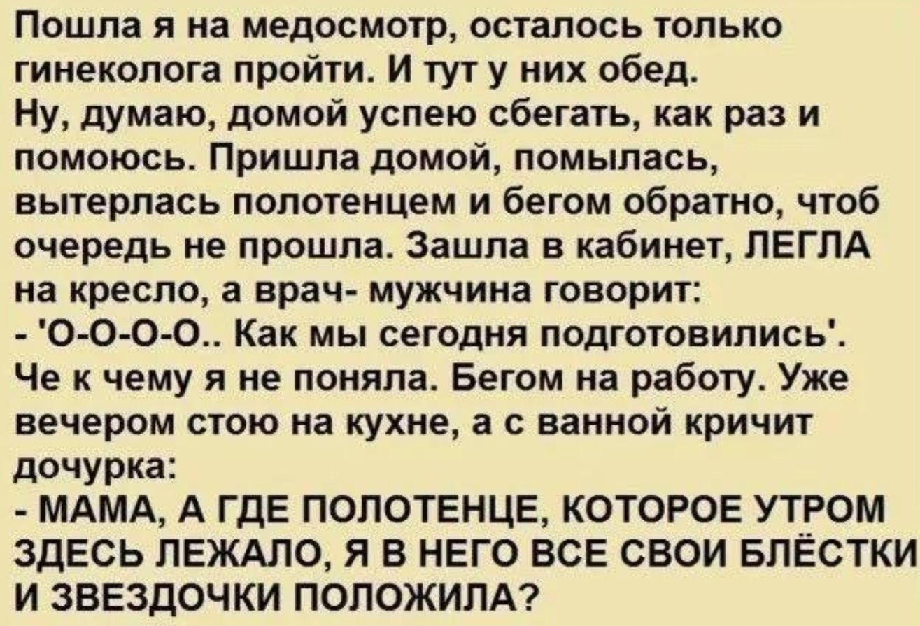 Пошла я на медосмотр, осталось только гинеколога пройти. И тут у них обед. Ну, думаю, домой успею сбегать, как раз и помоюсь. Пришла домой, помылась, вытерлась полотенцем и бегом обратно, чтоб очередь не прошла. Зашла в кабинет, ЛЕГЛА на кресло, а врач- мужчина говорит: - 'О-О-О-О.. Как мы сегодня подготовились'. Че к чему я не поняла. Бегом на