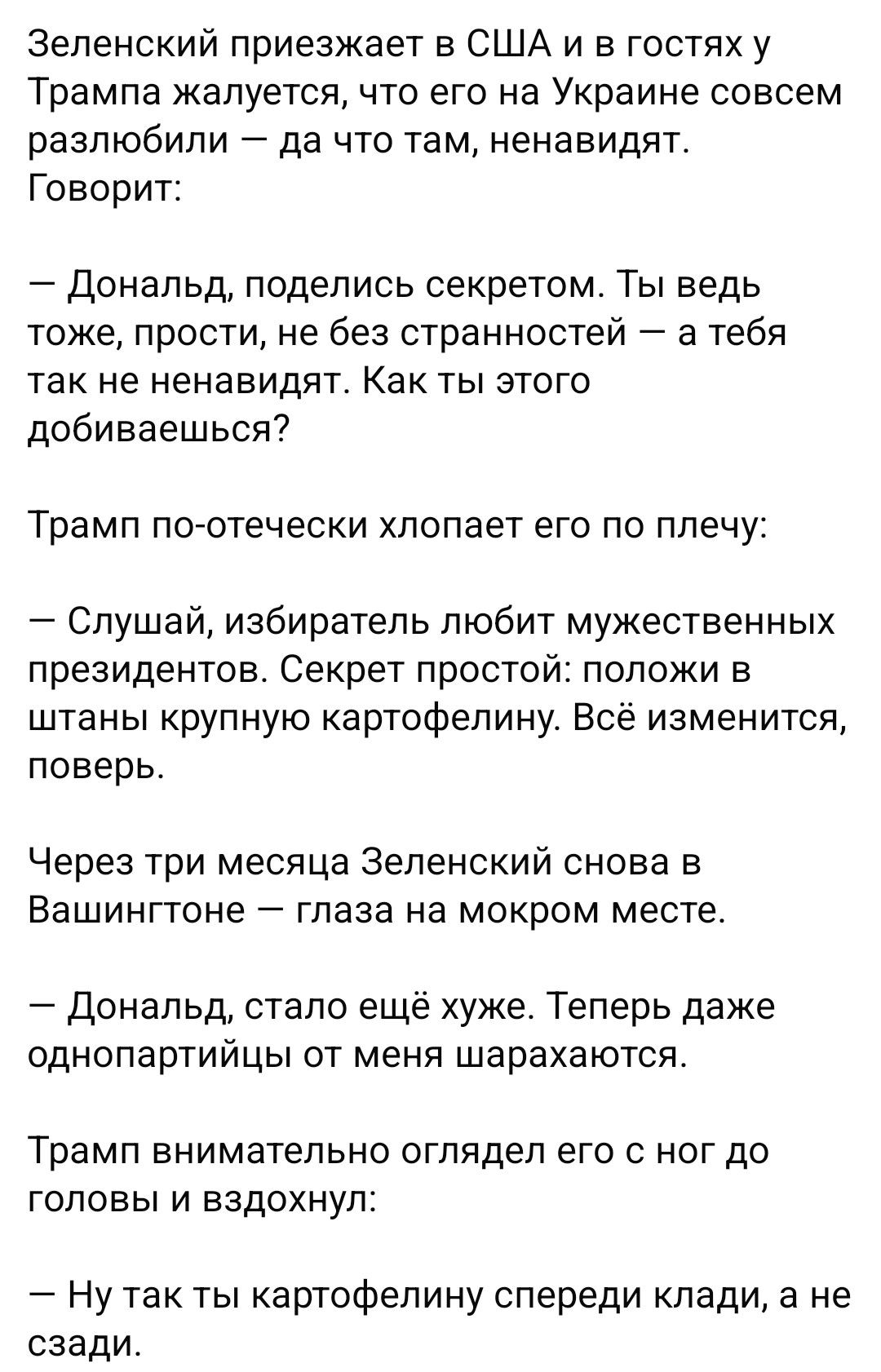 Зеленский приезжает в США и в гостях у Трампа жалуется, что его на Украине совсем разлюбили — да что там, ненавидят. Говорит: — Дональд, поделись секретом. Ты ведь тоже, прости, не без странностей — а тебя так не ненавидят. Как ты этого добиваешься? Трамп по-отечески хлопает его по плечу: — Слушай, избиратель любит мужественных президентов. Секрет