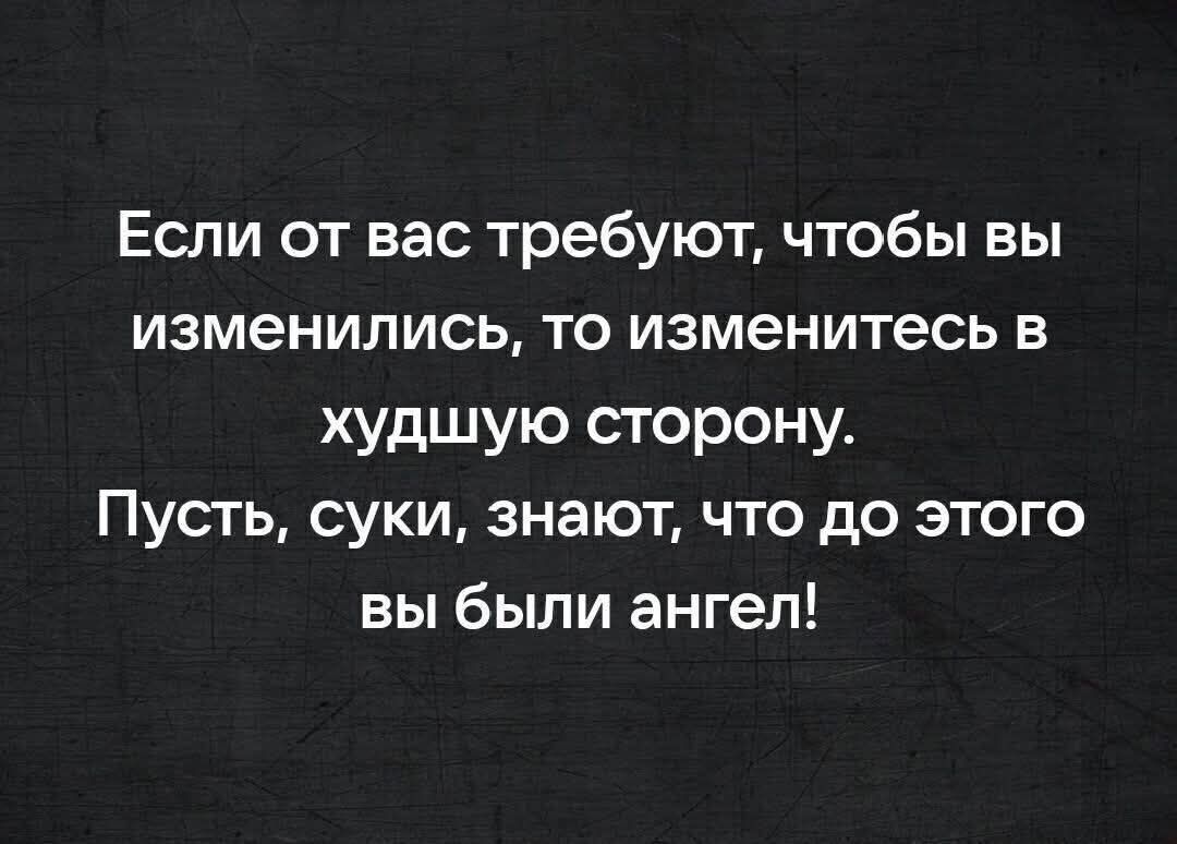 Если от вас требуют, чтобы вы изменились, то изменитесь в худшую сторону. Пусть, суки, знают, что до этого вы были ангел!