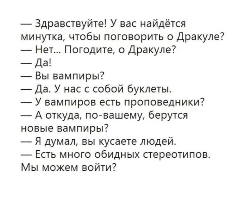 — Здравствуйте! У вас найдётся минутка, чтобы поговорить о Дракуле?
— Нет... Погодите, о Дракуле?
— Да!
— Вы вампиры?
— Да. У нас с собой буклеты.
— У вампиров есть проповедники?
— А откуда, по-вашему, берутся новые вампиры?
— Я думал, вы кусаете людей.
— Есть много обидных стереотипов.
Мы можем войти?