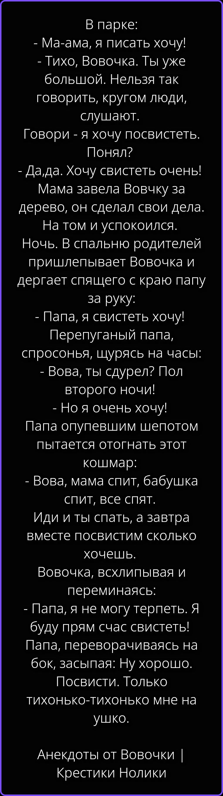 В парке: - Ма-ама, я писать хочу! - Тихо, Вовочка. Ты уже большой. Нельзя так говорить, кругом люди, слушают. Говори - я хочу посвистеть. Понял? - Да,да. Хочу свистеть очень! Мама завела Вовчку за дерево, он сделал свои дела. На том и успокоился. Ночь. В спальню родителей пришлепывает Вовочка и дергает спящего с краю папу за руку: - Папа, я