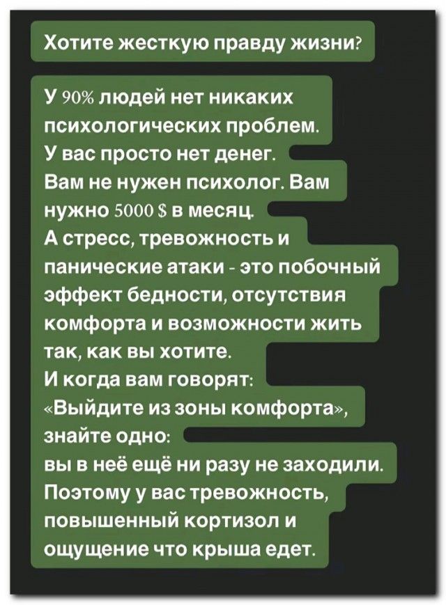 Хотите жесткую правду жизни?
У 90% людей нет никаких психологических проблем.
У вас просто нет денег.
Вам не нужен психолог. Вам нужно 5000 $ в месяц.
А стресс, тревожность и панические атаки - это побочный эффект бедности, отсутствия комфорта и возможности жить так, как вы хотите.
И когда вам говорят:
«Выйдите из зоны комфорта», знайте одно:
вы в