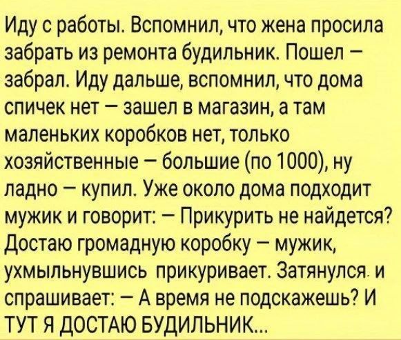 Иду с работы. Вспомнил, что жена просила забрать из ремонта будильник. Пошел – забрал. Иду дальше, вспомнил, что дома спичек нет – зашел в магазин, а там маленьких коробков нет, только хозяйственные – большие (по 1000), ну ладно – купил. Уже около дома подходит мужик и говорит: – Прикурить не найдется? Достаю громадную коробку – мужик,