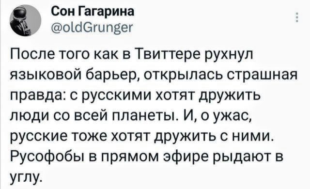 Сон Гагарина @oldGrunger После того как в Твиттере рухнул языковой барьер, открылась страшная правда: с русскими хотят дружить люди со всей планеты. И, о ужас, русские тоже хотят дружить с ними. Русофобы в прямом эфире рыдают в углу.