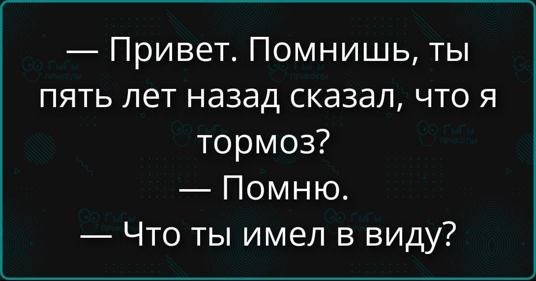 Привет. Помнишь, ты пять лет назад сказал, что я тормоз? Помню. Что ты имел в виду?