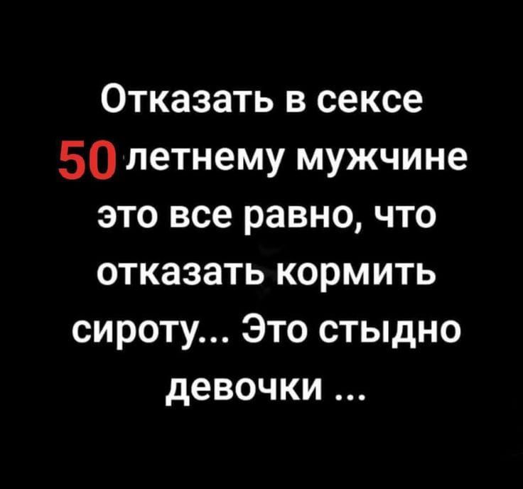 Отказать в сексе 50 летнему мужчине это все равно, что отказать кормить сироту... Это стыдно девочки ...