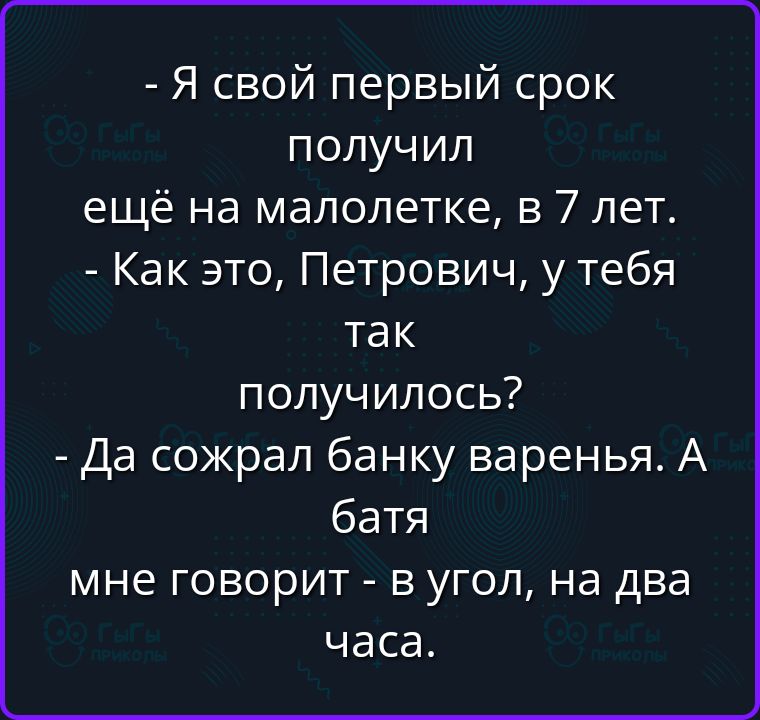 - Я свой первый срок получил ещё на малолетке, в 7 лет.
- Как это, Петрович, у тебя так получилось?
- Да сожрал банку варенья. А батя мне говорит - в угол, на два часа.