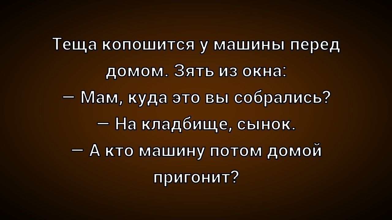 Теща копошится у машины перед домом. Зять из окна: – Мам, куда это вы собрались? – На кладбище, сынок. – А кто машину потом домой пригонит?