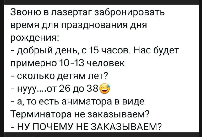 Звоню в лазертаг забронировать время для празднования дня рождения:
- добрый день, с 15 часов. Нас будет примерно 10-13 человек
- сколько детям лет?
- нууу....от 26 до 38 😂
- а, то есть аниматора в виде Терминатора не заказываем?
- НУ ПОЧЕМУ НЕ ЗАКАЗЫВАЕМ?