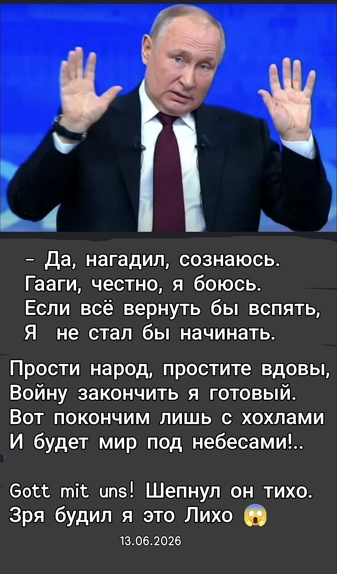 — Да, нагадил, сознаюсь. Гааги, честно, я боюсь. Если всё вернуть бы вспять, Я не стал бы начинать. Прости народ, простите вдовы, Войну закончить я готовый. Вот покончим лишь с хохлами И будет мир под небесами!.. Gott mit uns! Шепнул он тихо. Зря будил я это Лихо 😮 13.06.2026