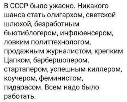 В СССР было ужасно. Никакого шанса стать олигархом, светской шлюхой, безработным бьютиблогером, инфлюенсером, ловким политтехнологом, продажнным журналистом, крепким Цапком, барбершопером, стартапером, успешным киллером, коучером, феминистом, пидарасом. Всем надо было работать.